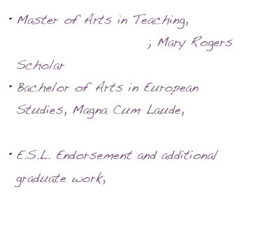 Master of Arts in Teaching, Willamette University; Mary Rogers Scholar
Bachelor of Arts in European Studies, Magna Cum Laude, Amherst College
E.S.L. Endorsement and additional graduate work, Portland State University 
